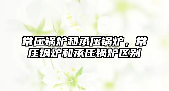 常壓鍋爐和承壓鍋爐，常壓鍋爐和承壓鍋爐區(qū)別