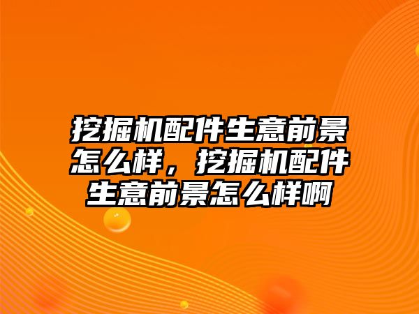 挖掘機配件生意前景怎么樣，挖掘機配件生意前景怎么樣啊