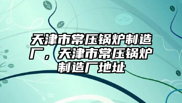 天津市常壓鍋爐制造廠，天津市常壓鍋爐制造廠地址