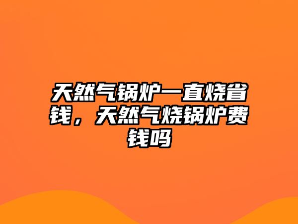 天然氣鍋爐一直燒省錢，天然氣燒鍋爐費錢嗎