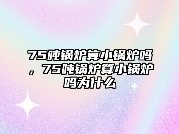 75噸鍋爐算小鍋爐嗎，75噸鍋爐算小鍋爐嗎為什么