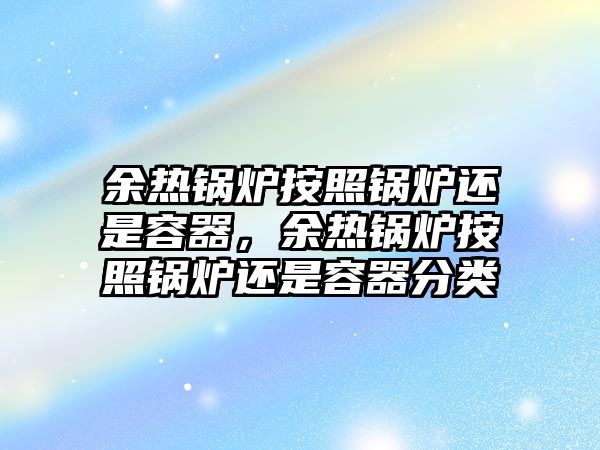 余熱鍋爐按照鍋爐還是容器，余熱鍋爐按照鍋爐還是容器分類