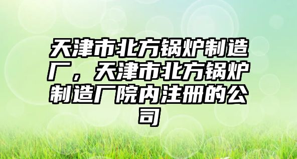 天津市北方鍋爐制造廠，天津市北方鍋爐制造廠院內(nèi)注冊的公司