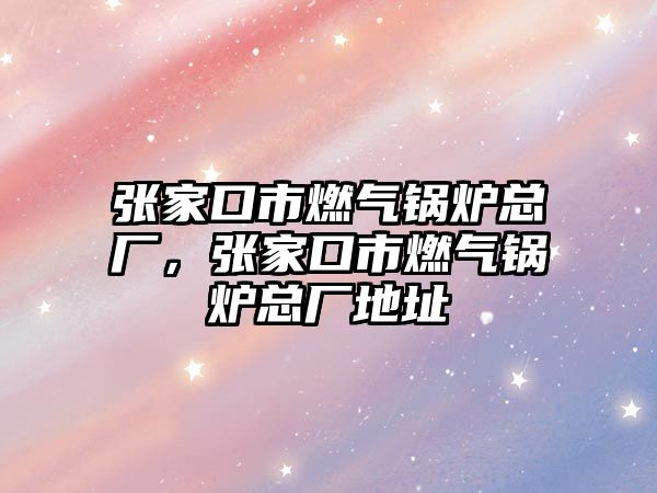 張家口市燃?xì)忮仩t總廠，張家口市燃?xì)忮仩t總廠地址