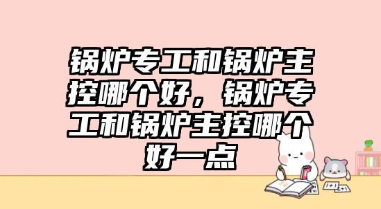 鍋爐專工和鍋爐主控哪個(gè)好，鍋爐專工和鍋爐主控哪個(gè)好一點(diǎn)