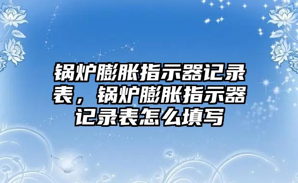 鍋爐膨脹指示器記錄表，鍋爐膨脹指示器記錄表怎么填寫