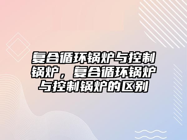 復合循環(huán)鍋爐與控制鍋爐，復合循環(huán)鍋爐與控制鍋爐的區(qū)別