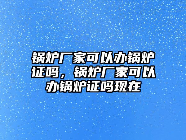 鍋爐廠家可以辦鍋爐證嗎，鍋爐廠家可以辦鍋爐證嗎現(xiàn)在