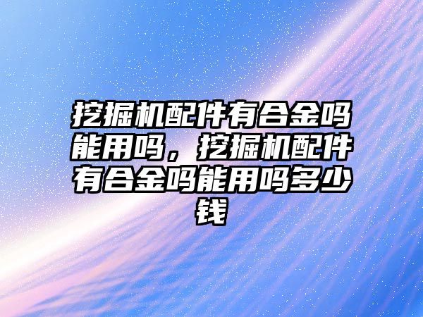 挖掘機(jī)配件有合金嗎能用嗎，挖掘機(jī)配件有合金嗎能用嗎多少錢