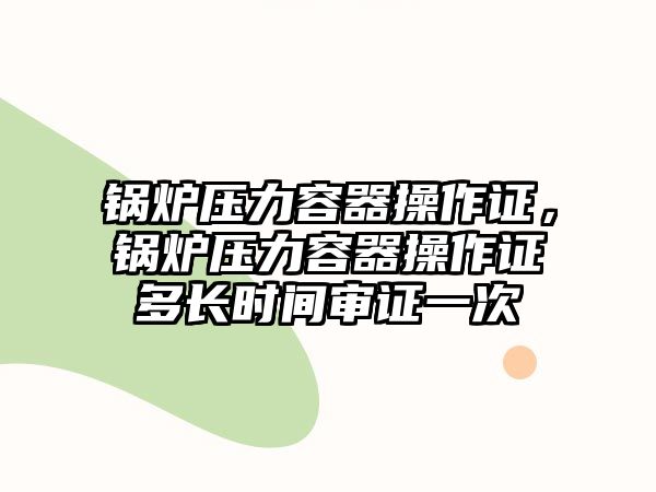 鍋爐壓力容器操作證，鍋爐壓力容器操作證多長(zhǎng)時(shí)間審證一次