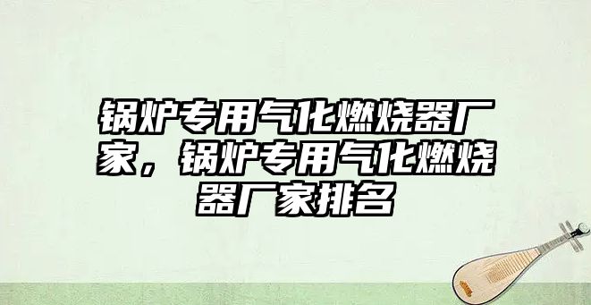 鍋爐專用氣化燃燒器廠家，鍋爐專用氣化燃燒器廠家排名