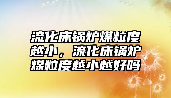 流化床鍋爐煤粒度越小，流化床鍋爐煤粒度越小越好嗎