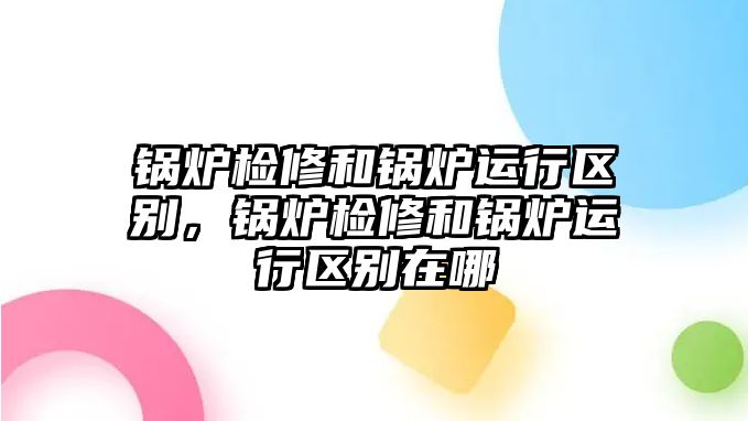 鍋爐檢修和鍋爐運(yùn)行區(qū)別，鍋爐檢修和鍋爐運(yùn)行區(qū)別在哪