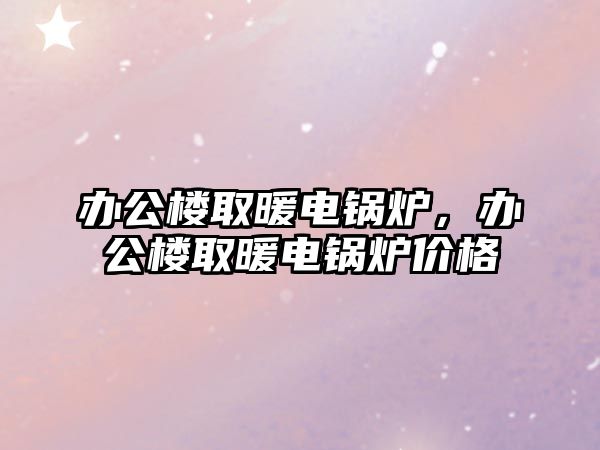 辦公樓取暖電鍋爐，辦公樓取暖電鍋爐價(jià)格