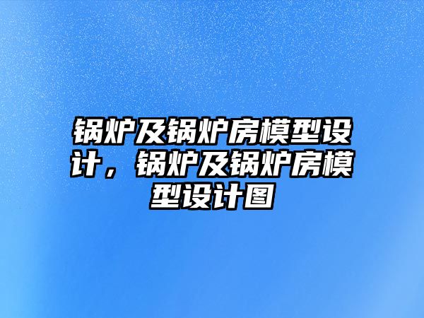 鍋爐及鍋爐房模型設(shè)計(jì)，鍋爐及鍋爐房模型設(shè)計(jì)圖