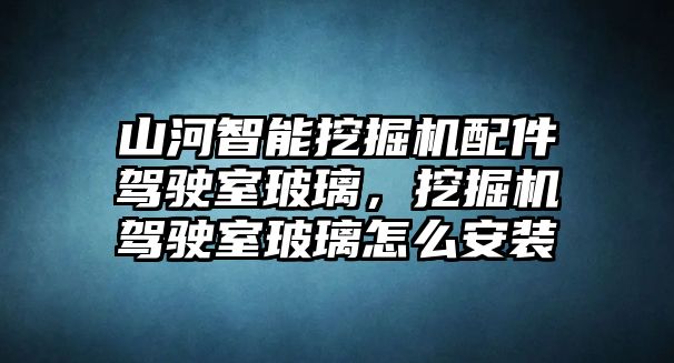 山河智能挖掘機配件駕駛室玻璃，挖掘機駕駛室玻璃怎么安裝