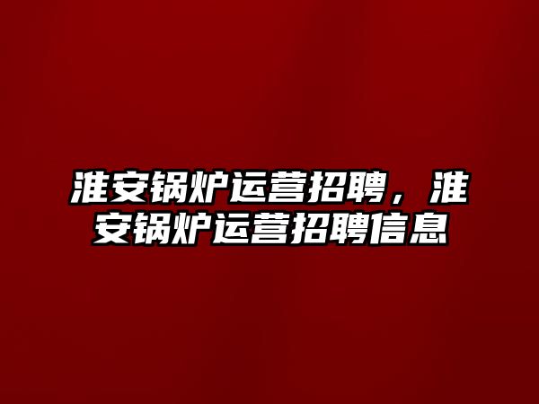 淮安鍋爐運營招聘，淮安鍋爐運營招聘信息