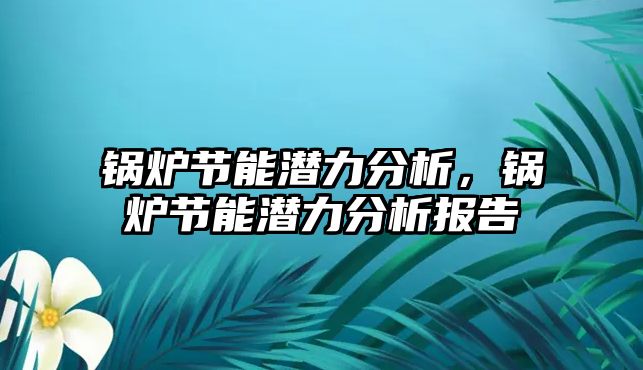 鍋爐節(jié)能潛力分析，鍋爐節(jié)能潛力分析報告