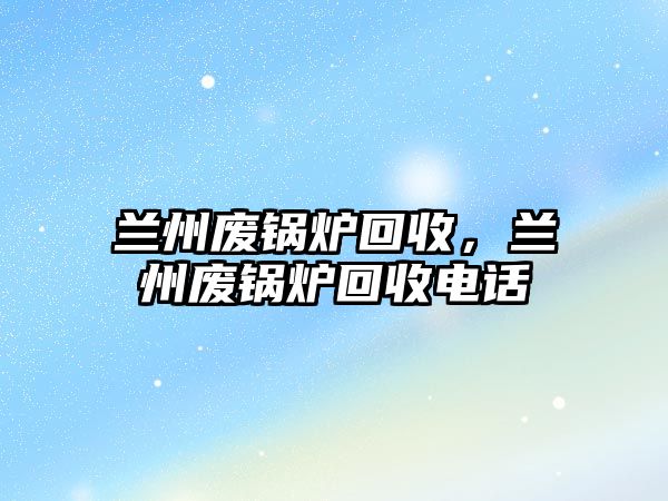 蘭州廢鍋爐回收，蘭州廢鍋爐回收電話