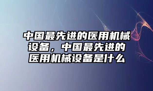 中國最先進(jìn)的醫(yī)用機(jī)械設(shè)備，中國最先進(jìn)的醫(yī)用機(jī)械設(shè)備是什么