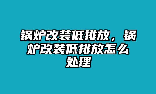 鍋爐改裝低排放，鍋爐改裝低排放怎么處理