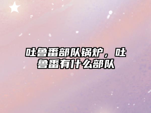 吐魯番部隊(duì)鍋爐，吐魯番有什么部隊(duì)