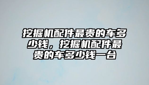 挖掘機配件最貴的車多少錢，挖掘機配件最貴的車多少錢一臺