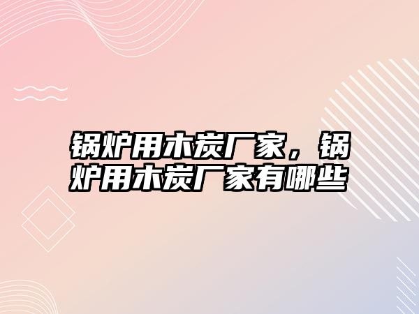 鍋爐用木炭廠家，鍋爐用木炭廠家有哪些