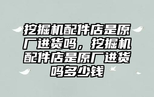 挖掘機配件店是原廠進貨嗎，挖掘機配件店是原廠進貨嗎多少錢