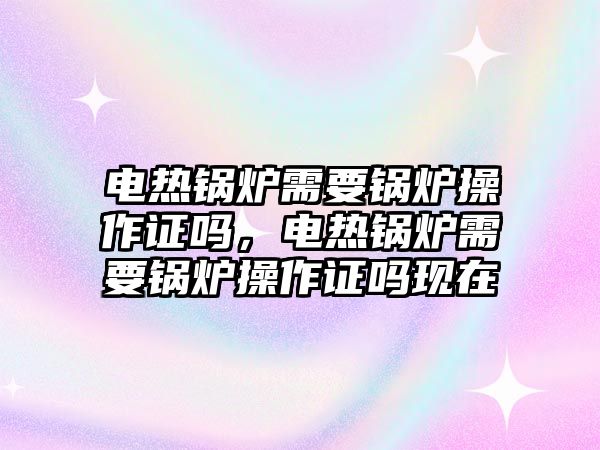 電熱鍋爐需要鍋爐操作證嗎，電熱鍋爐需要鍋爐操作證嗎現(xiàn)在