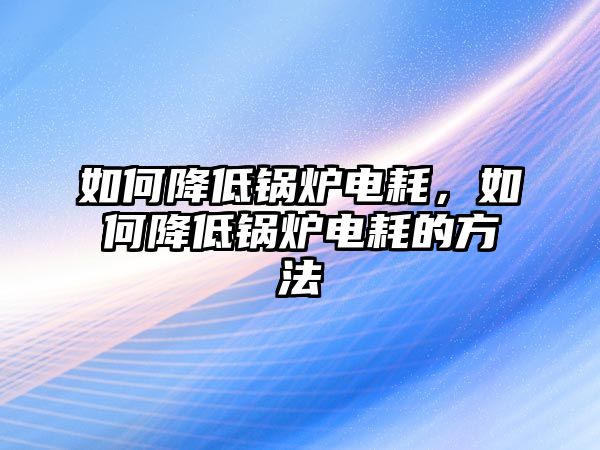 如何降低鍋爐電耗，如何降低鍋爐電耗的方法