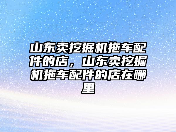 山東賣挖掘機(jī)拖車配件的店，山東賣挖掘機(jī)拖車配件的店在哪里