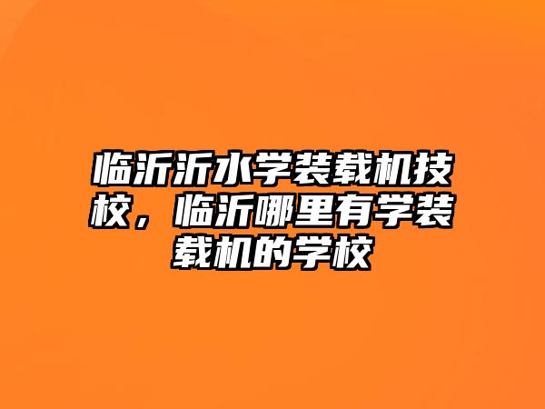 臨沂沂水學裝載機技校，臨沂哪里有學裝載機的學校