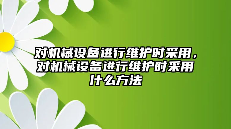 對機械設(shè)備進行維護時采用，對機械設(shè)備進行維護時采用什么方法