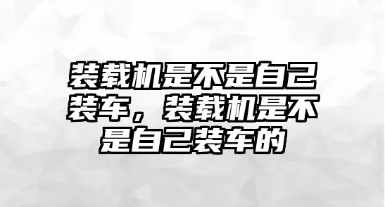 裝載機是不是自己裝車，裝載機是不是自己裝車的