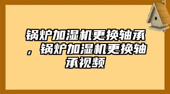 鍋爐加濕機(jī)更換軸承，鍋爐加濕機(jī)更換軸承視頻