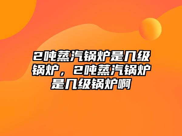 2噸蒸汽鍋爐是幾級(jí)鍋爐，2噸蒸汽鍋爐是幾級(jí)鍋爐啊