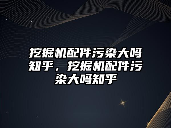 挖掘機配件污染大嗎知乎，挖掘機配件污染大嗎知乎