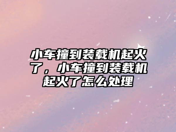 小車撞到裝載機(jī)起火了，小車撞到裝載機(jī)起火了怎么處理