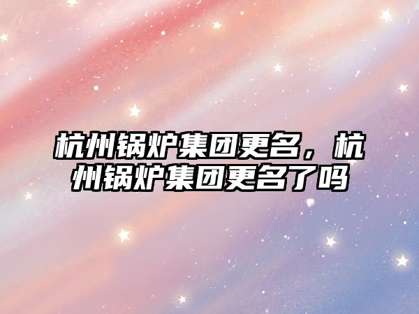 杭州鍋爐集團更名，杭州鍋爐集團更名了嗎