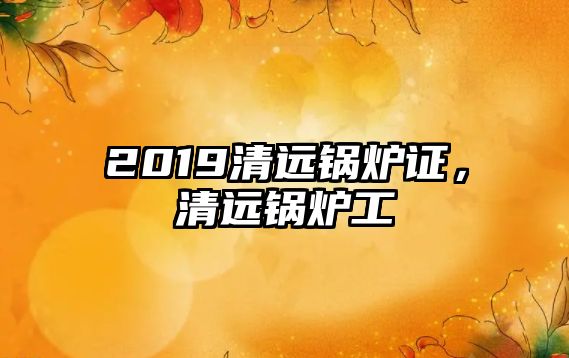 2019清遠鍋爐證，清遠鍋爐工