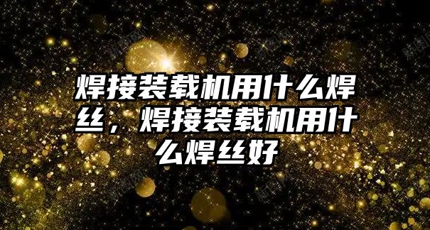 焊接裝載機用什么焊絲，焊接裝載機用什么焊絲好