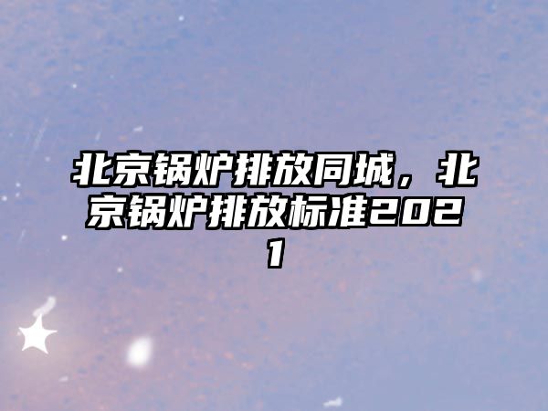 北京鍋爐排放同城，北京鍋爐排放標(biāo)準(zhǔn)2021