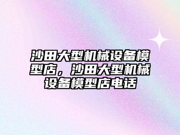 沙田大型機械設(shè)備模型店，沙田大型機械設(shè)備模型店電話