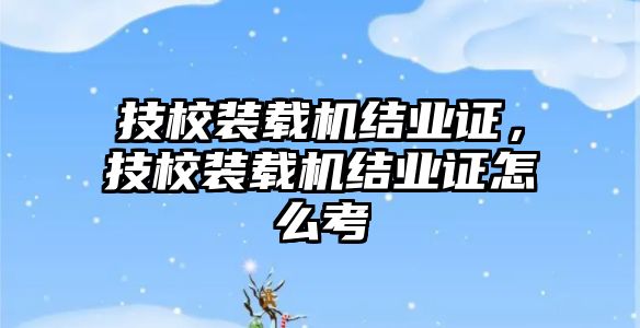 技校裝載機(jī)結(jié)業(yè)證，技校裝載機(jī)結(jié)業(yè)證怎么考