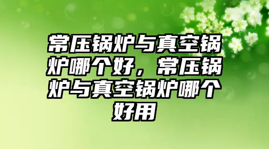 常壓鍋爐與真空鍋爐哪個(gè)好，常壓鍋爐與真空鍋爐哪個(gè)好用