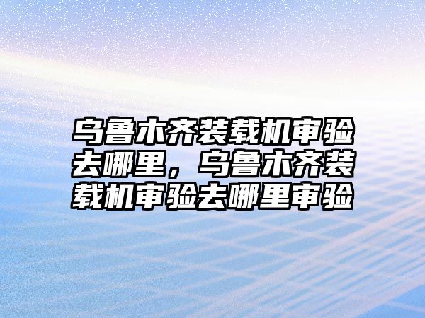 烏魯木齊裝載機審驗去哪里，烏魯木齊裝載機審驗去哪里審驗