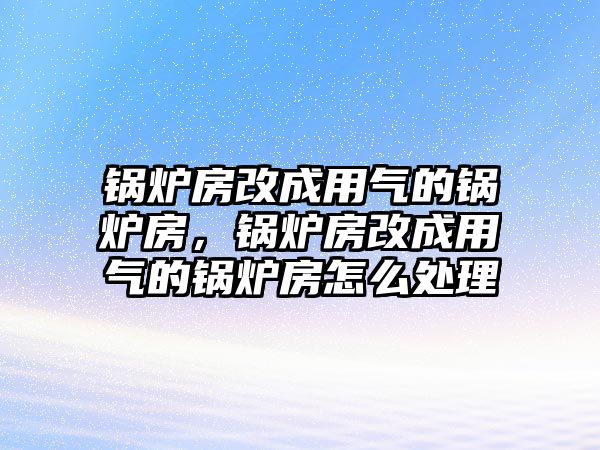 鍋爐房改成用氣的鍋爐房，鍋爐房改成用氣的鍋爐房怎么處理