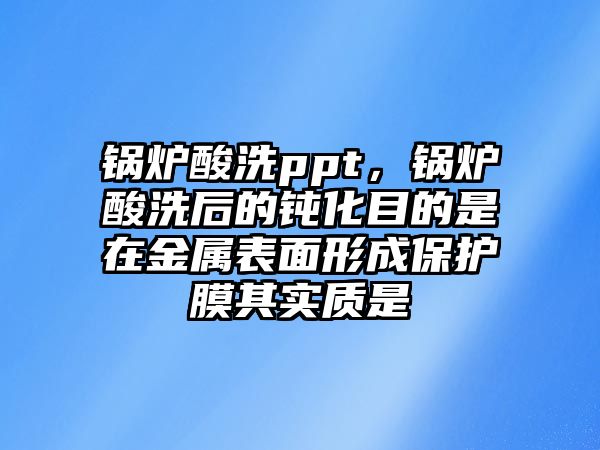 鍋爐酸洗ppt，鍋爐酸洗后的鈍化目的是在金屬表面形成保護(hù)膜其實質(zhì)是