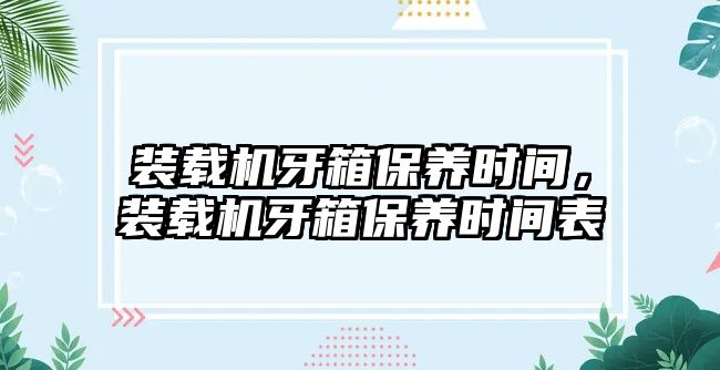 裝載機(jī)牙箱保養(yǎng)時(shí)間，裝載機(jī)牙箱保養(yǎng)時(shí)間表